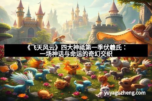 《飞天风云》四大神祗第一季伏羲氏：一场神话与命运的奇幻交织